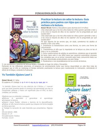 FONOAUDIOLOGÍA CHILE

                                                      Practicar la lectura sin odiar la lectura. Guía
                                                      práctica para padres con hijos que sienten
                                                      rechazo a la lectura.
                                                      Edad/ Nivel: Padres y Educadores (para alumnos de 6-14 años)
                                                      ¿Has observado que a los tres años todos los niños quieren aprender a leer y
                                                      a los cinco la mayoría de ellos no los soporta? ¿Se ha preguntado por qué
                                                      sucede ésto?
                                                      ¿Has observado que a los tres años todos los niños quieren aprender a leer y
                                                      a los cinco la mayoría de ellos no los soporta? ¿Se ha preguntado por qué
                                                      sucede ésto?
                                                      He aquí algunos de los errores que, sin duda, cometemos los adultos al
                                                      enseñar a leer a los niños.
                                                      1. Enseñamos la lectoescritura como una técnica, no como una forma de
                                                      comunicación.
                                                      2. Transmitimos al niño que lo importante en la lectura es cómo se lee el
                                                      texto y no su contenido.
                                                      3. Como nuestra lectura de adultos es autonómica, olvidamos que el aprendiz
                                                      de lector tiene ante sí una difícil tarea que requerirá automatizar procesos
                                                      tan complejos que, en un primer momento sobre todo, consumirán todos sus
                                                      recursos atencionales produciéndole una gran fatiga.
                                                      4. Penalizamos o nos escandalizamos de sus errores de lectura.
5. Les sometemos a sesiones de lecturas largas y cansadas en lugar de cortas y frecuentes.
Partiendo de las reflexiones anteriores, el programa de entrenamiento lector que hemos desarrollado en este libro trata de
conseguir que el niño se mantenga el tiempo suficiente practicando la lectura pero manteniendo la motivación, controlando el
efecto de la fatiga y evitando la frustración.


Yo También ¡Quiero Leer! 1

Edad/ Nivel: 4-7 años
El cuaderno nº1 trabaja: s –p –l –m –t –ca, co, cu –que, qui –n

Yo también ¡Quiero leer! es una colección de 6 libritos y 1 manual-
guía que tiene presente desde el comienzo del aprendizaje que leer es
comprender palabras y frases con significado para el niño; es decir,
unidades con sentido.

Objetivos que se pretenden conseguir:
●Reforzar     lo     aprendido    y    generalizar   el    aprendizaje.
●Enriquecer la lectura.
●Adquirir mayor fluidez: refuerzo y dominio de la descodificación.
●Motivar al niño hacia la lectura puesto que dispone de forma tangible
de libros para leer.
● Trabajar la narración de cada historieta que presentamos. Páginas:
48
Año de edición: 2006
Edición nº: 2ª
Encuadernación: Rústica
Formato: 21x14



                Daniel Krzeminski E.      logopedia@ymail.com       (09) 95562838                       Página 18
 