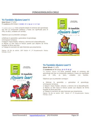 FONOAUDIOLOGÍA CHILE


Yo También ¡Quiero Leer! 4
Edad/ Nivel: 4-7 años
El cuaderno nº4 trabaja: r( simple) –ch –j –ge, gi –x –w –k -gü

Yo también ¡Quiero leer! tiene presente desde el comienzo del aprendizaje
que leer es comprender palabras y frases con significado para el
niño; es decir, unidades con sentido.

Objetivos que se pretenden conseguir:

● Reforzar lo aprendido y generalizar el aprendizaje.
● Enriquecer la lectura.
● Adquirir mayor fluidez: refuerzo y dominio de la descodificación.
● Motivar al niño hacia la lectura puesto que dispone de forma
tangible de libros para leer.
● Trabajar la narración de cada historieta que presentamos.

Páginas: 48 Año de edición: 2007 Edición nº: 2ª Encuadernación: Rústica
Formato: 21x14




                                                                  Yo También ¡Quiero Leer! 5
                                                                  Edad/ Nivel: 4-7 años
                                                                  El cuaderno nº 5 trabaja: pl- cl- fl- bl- gl
                                                                  Yo también ¡Quiero leer! tiene presente desde el comienzo del
                                                                  aprendizaje que leer es comprender palabras y frases con significado
                                                                  para    el    niño;     es   decir,      unidades  con     sentido.

                                                                  Objetivos que se pretenden conseguir:

                                                                  ● Reforzar lo aprendido y generalizar el aprendizaje.
                                                                  ● Enriquecer la lectura.
                                                                  ● Adquirir mayor fluidez: refuerzo y dominio de la descodificación.
                                                                  ● Motivar al niño hacia la lectura puesto que dispone de forma
                                                                  tangible de libros para leer.
                                                                  ● Trabajar la narración de cada historieta que presentamos.
                                                                  Páginas: 48 Año de edición: 2007   Edición nº: 2ª Encuadernación: Rústica
                                                                  Formato: 21x14




                  Daniel Krzeminski E.        logopedia@ymail.com       (09) 95562838                          Página 20
 