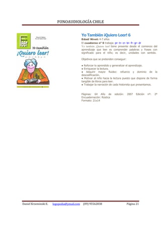FONOAUDIOLOGÍA CHILE


                                             Yo También ¡Quiero Leer! 6
                                             Edad/ Nivel: 4-7 años
                                             El cuaderno nº 6 trabaja: pr- tr- cr- br- fr- gr- dr
                                             Yo también ¡Quiero leer! tiene presente desde el comienzo del
                                             aprendizaje que leer es comprender palabras y frases con
                                             significado para el niño; es decir, unidades con sentido.

                                             Objetivos que se pretenden conseguir:

                                             ● Reforzar lo aprendido y generalizar el aprendizaje.
                                             ● Enriquecer la lectura.
                                             ● Adquirir mayor fluidez: refuerzo y dominio de la
                                             descodificación.
                                             ● Motivar al niño hacia la lectura puesto que dispone de forma
                                             tangible de libros para leer.
                                             ● Trabajar la narración de cada historieta que presentamos.


                                             Páginas: 64 Año de         edición:     2007   Edición   nº:   2ª
                                             Encuadernación: Rústica
                                             Formato: 21x14




Daniel Krzeminski E.   logopedia@ymail.com    (09) 95562838                          Página 21
 