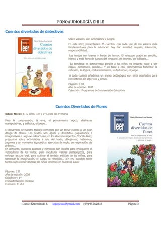 FONOAUDIOLOGÍA CHILE

Cuentos divertidos de detectives
                                                        Sobre valores, con actividades y juegos.
                                                        En este libro presentamos 25 cuentos, con cada uno de los valores más
                                                        fundamentales para la educación hoy día: amistad, respeto, tolerancia,
                                                        responsabilidad...
                                                         Los textos son breves y llenos de humor. El lenguaje usado es sencillo,
                                                        irónico y está lleno de juegos del lenguaje, de bromas, de diálogos...
                                                          La temática es detectivesca porque a los niños les encanta jugar a ser
                                                        espías, detectives, policías... Y en base a ello, pretendemos fomentar la
                                                        reflexión, la lógica, el discernimiento, la deducción, el juego.
                                                         A cada cuento añadimos un anexo pedagógico con siete apartados para
                                                        convertirlos en algo vivo y activo.
                                                        Páginas: 148
                                                        Año de edición: 2011
                                                        Colección: Programas de Intervención Educativa




                                            Cuentos Divertidos de Flores
Edad/ Nivel: 6-10 años. 1er y 2º Ciclos Ed. Primaria

Para la comprensión, la erre, el          pensamiento    lógico,   destrezas
manipulativas, y artística, el juego...

El desarrollo de nuestro trabajo comienza por un breve cuento y un gran
dibujo de flores. Los textos son ágiles y divertidos, juguetones e
imaginativos. Luego se estructuran, en los diversos aspectos: Vocabulario;
preguntas sobre actividades a raíz del texto; dibujamos; hablamos,
jugamos y un momento logopédico: ejercicios de soplo, de respiración, de
práxias...
En conjunto, nuestros cuentos y ejercicios son ideales para enriquecer el
vocabulario de los niños, para inculturar valores pedagógicos, para
reforzar lectura oral, para cultivar el sentido artístico de los niños, para
fomentar la imaginación, el juego, la reflexión... ¡En fin, pueden tener
tantos usos como variedad de niños tenemos en nuestras aulas!


Páginas: 137
Año de edición: 2008
Edición nº: 1ª
Encuadernación: Rústica
Formato: 21x14




               Daniel Krzeminski E.       logopedia@ymail.com       (09) 95562838                        Página 3
 