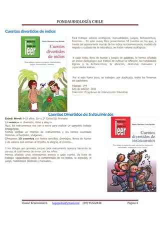 FONOAUDIOLOGÍA CHILE

Cuentos divertidos de indios
                                                        Para trabajar valores ecológicos, manualidades, juegos, lectoescritura,
                                                        fonemas.... En este nuevo libro presentamos 54 cuentos en los que, a
                                                        través del apasionante mundo de los indios norteamericanos, modelo de
                                                        respeto y cuidado de la naturaleza, se tratan valores ecológicos.


                                                         A cada texto, lleno de humor y juegos de palabras, le hemos añadido
                                                        un anexo pedagógico que tratará de cultivar la reflexión, las habilidades
                                                        lógicas y la lectoescritura, la atención, destrezas manuales y
                                                        capacidades lúdicas.


                                                         Por si esto fuera poco, se trabajan, por duplicado, todos los fonemas
                                                        del castellano.
                                                        Páginas: 144
                                                        Año de edición: 2011
                                                        Colección: Programas de Intervención Educativa




                                     Cuentos Divertidos de Instrumentos
Edad/ Nivel: 6-10 años. 1er y 2º Ciclos Ed. Primaria
La música es diversión, ritmo y alegría.
Aquí, los instrumentos nos van a servir para realizar un completo trabajo
pedagógico.
Hemos elegido un montón de instrumentos y les hemos inventado
historias, actividades, imágenes...
Ofrecemos 35 cuentos con textos sencillos, divertidos, llenos de humor
y de valores que animan al respeto, la alegría, el civismo...

Y los dibujos son geniales porque cada instrumento aparece haciendo su
sonido, el cual hemos de imitar con los niños.
Hemos añadido unos interesantes anexos a cada cuento. Se trata de
trabajar capacidades como la comprensión de los textos, la atención, el
juego, habilidades plásticas y manuales...




              Daniel Krzeminski E.     logopedia@ymail.com       (09) 95562838                         Página 4
 