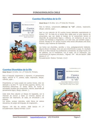 FONOAUDIOLOGÍA CHILE

                                            Cuentos Divertidos de la Ch
                                                        Edad/ Nivel: 6-10 años. 1er y 2º Ciclos Ed. Primaria.

                                                        Para la lectura, comprensión, reforzar la "ch", práxias, respiración,
                                                        dibujar, colorear, jugar...

                                                        Aquí va una colección de 50 cuentos breves dedicados especialmente al
                                                        fonema "ch". Se trata de un bonito libro válido para un gran abanico de
                                                        actuaciones, que van desde el trabajo de la comprensión lectora al
                                                        desarrollo de pensamiento lógico y reflexivo, sin olvidarnos de que los
                                                        cuentos son fantasía e imaginación, y en este caso, son también juego y
                                                        bromas. Recalca la "ch" porque muchos niños tienen dificultades ante dicho
                                                        fonema y aquí tratamos de resolverlas.

                                                        Los textos son divertidos, sencillos y ricos, pedagógicamente hablando.
                                                        Algunos llevan moralejas, otros son puro divertimento y juego. EL resultado
                                                        final es un libro-manual muy profesional y entretenido. Se juega mucho con
                                                        las palabras, con la modulación, con el soplo, con la respiración, con
                                                        movimientos de órganos articulares... Páginas: 144 Año de edición: 2008
                                                        Edición nº: 1ª
                                                        Encuadernación: Rústica Formato: 21x14




Cuentos Divertidos de la Efe
Edad/ Nivel: 6-10 años. 1er y 2º Ciclos Ed. Primaria.

Para el lenguaje comprensivo y expresivo, el pensamiento
lógico, reforzar la "f", práxias, soplo, respiración, dibujar,
colorear, jugar...

Presentamos un nuevo acopio de cuentos breves, esta vez
dedicado a la letra "F". Con tal letra jugamos, leemos, nos
divertimos...Ofrecemos 37 textos llenos de humor y
actividades variadas (de comprensión, relación, desarrollo del
pensamiento lógico, dibujo, colorear...).

Cada texto lleva adjunto un bloque de logopedia, con la
intención de acercar a todos un inmenso abanico de
ejercicios (de respiración, de soplo, de articulación y de
práxias).
Los textos, aunque reducidos, están llenos de valores
educativos, de juegos del lenguaje, de imaginación...

Páginas: 144 Año de edición: 2008 Edición nº: 1ª
Encuadernación: Rústica Formato: 21x14




               Daniel Krzeminski E.      logopedia@ymail.com         (09) 95562838                          Página 5
 