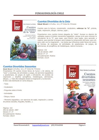 FONOAUDIOLOGÍA CHILE


                                                Cuentos Divertidos de la Zeta
                                                Edad/ Nivel: 6-10 años. 1er y 2º Ciclos Ed. Primaria

                                                Cuentos para la lectura, comprensión, vocabulario, reforzar la "z", práxias,
                                                soplo, respiración, dibujar, colorear, jugar...

                                                Presentamos unos cuentos breves plagados de "zetas". Aunque su abanico de
                                                utilidades supera el ámbito meramente logopédico, porque sirve para entrenar la
                                                articulación de la "Z", para jugar, para divertir, para soplar, para aprender a
                                                respirar, para ejercitar la lengua, para trabajar la comprensión del texto, para reír,
                                                para volar con la imaginación... Los textos que ofrecemos están llenos de humor,
                                                de bromas, de sorpresas, de actividades, de pasatiempos, de juegos, de
                                                adivinanzas, de jeroglíficos, de trabalenguas, valores humanos...

                                                Páginas: 132
                                                Año de edición: 2007
                                                Edición nº: 1ª
                                                Encuadernación: Rústica
                                                Formato: 21x14




Cuentos Divertidos Seseantes
Edad/ Nivel: 6-10 años. 1er y 2º Ciclos Ed. Primaria
Presentamos 39 cuentos breves llenos de humor y de valores, de
"eses" y sorpresas, de actividades y juegos, de ejercicios logopédicos
y pasatiempos, de juegos de soplo y articulación, de pruebas de
respiración y desafíos (jeroglíficos, trabalenguas, adivinanzas,
dibujos...). Todo ello trabajado desde la imaginación y la diversión.
El libro está distribuido en varios bloques:
- Texto
- Vocabulario
- Preguntas sobre el texto
- Actividades
- Dibuja y busca
- Momento logopédico, con ejercicios de soplo, respiración y cientos
de práxias (bucales, linguales, faciales...).


Páginas: 163
Año de edición: 2007
Edición nº: 1ª
Encuadernación: Rústica
Formato: 20x14




                Daniel Krzeminski E.    logopedia@ymail.com        (09) 95562838                            Página 6
 