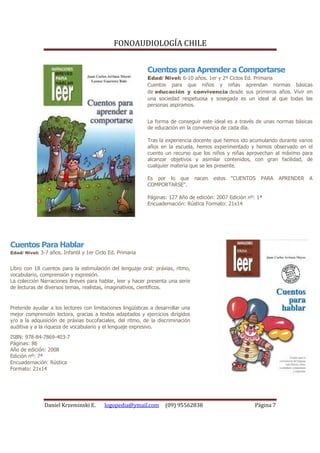 FONOAUDIOLOGÍA CHILE


                                                           Cuentos para Aprender a Comportarse
                                                           Edad/ Nivel: 6-10 años. 1er y 2º Ciclos Ed. Primaria
                                                           Cuentos para que niños y niñas aprendan normas básicas
                                                           de educación y convivencia desde sus primeros años. Vivir en
                                                           una sociedad respetuosa y sosegada es un ideal al que todas las
                                                           personas aspiramos.


                                                           La forma de conseguir este ideal es a través de unas normas básicas
                                                           de educación en la convivencia de cada día.

                                                           Tras la experiencia docente que hemos ido acumulando durante varios
                                                           años en la escuela, hemos experimentado y hemos observado en el
                                                           cuento un recurso que los niños y niñas aprovechan al máximo para
                                                           alcanzar objetivos y asimilar contenidos, con gran facilidad, de
                                                           cualquier materia que se les presente.

                                                           Es por lo que         nacen   estos   "CUENTOS   PARA   APRENDER   A
                                                           COMPORTARSE".

                                                           Páginas: 127 Año de edición: 2007 Edición nº: 1ª
                                                           Encuadernación: Rústica Formato: 21x14




Cuentos Para Hablar
Edad/ Nivel: 3-7 años. Infantil y 1er Ciclo Ed. Primaria


Libro con 18 cuentos para la estimulación del lenguaje oral: práxias, ritmo,
vocabulario, comprensión y expresión.
La colección Narraciones Breves para hablar, leer y hacer presenta una serie
de lecturas de diversos temas, realistas, imaginativos, científicos.


Pretende ayudar a los lectores con limitaciones lingüísticas a desarrollar una
mejor comprensión lectora, gracias a textos adaptados y ejercicios dirigidos
y/o a la adquisición de práxias bucofaciales, del ritmo, de la discriminación
auditiva y a la riqueza de vocabulario y el lenguaje expresivo.
ISBN: 978-84-7869-403-7
Páginas: 86
Año de edición: 2008
Edición nº: 7ª
Encuadernación: Rústica
Formato: 21x14




               Daniel Krzeminski E.       logopedia@ymail.com      (09) 95562838                        Página 7
 