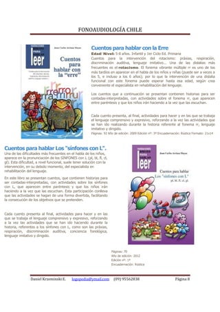 FONOAUDIOLOGÍA CHILE


                                                         Cuentos para hablar con la Erre
                                                         Edad/ Nivel: 5-8 años. Infantil y 1er Ciclo Ed. Primaria
                                                         Cuentos para la intervención del rotacismo: práxias, respiración,
                                                         discriminación auditiva, lenguaje imitativo... Una de las dislalias más
                                                         frecuentes es el rotacismo. El fonema vibrante múltiple rr es uno de los
                                                         más tardíos en aparecer en el habla de los niños y niñas (puede ser a veces a
                                                         los 5, e incluso a los 6 años); por lo que la intervención de una dislalia
                                                         funcional con este fonema puede esperar hasta esa edad, según crea
                                                         conveniente el especialista en rehabilitación del lenguaje.

                                                         Los cuentos que a continuación se presentan contienen historias para ser
                                                         contadas-interpretadas, con actividades sobre el fonema rr, que aparecen
                                                         entre paréntesis y que los niños irán haciendo a la vez que las escuchan.


                                                         Cada cuento presenta, al final, actividades para hacer y en las que se trabaja
                                                         el lenguaje comprensivo y expresivo, reforzando a la vez las actividades que
                                                         se han ido realizando durante la historia referente al fonema rr, lenguaje
                                                         imitativo y dirigido.
                                                         Páginas: 92 Año de edición: 2009 Edición nº: 3ª Encuadernación: Rústica Formato: 21x14




Cuentos para hablar Los "sínfones con L".
Una de las dificultades más frecuentes en el habla de los niños,
aparece en la pronunciación de los SINFONES con L (pl, bl, fl, cl,
gl). Esta dificultad, a nivel funcional, suele tener solución con la
intervención, en su debido momento, del especialista en
rehabilitación del lenguaje.
En este libro se presentan cuentos, que contienen historias para
ser contadas-interpretadas, con actividades sobre los sínfones
con L, que aparecen entre paréntesis y que los niños irán
haciendo a la vez que las escuchan. Esta participación conlleva
que las actividades se hagan de una forma divertida, facilitando
la consecución de los objetivos que se pretenden.


Cada cuento presenta al final, actividades para hacer y en las
que se trabaja el lenguaje comprensivo y expresivo, reforzando
a la vez las actividades que se han ido haciendo durante la
historia, referentes a los sínfones con L, como son las práxias,
respiración, discriminación auditiva, conciencia fonológica,
lenguaje imitativo y dirigido.



                                                                       Páginas: 70
                                                                       Año de edición: 2012
                                                                       Edición nº: 1ª
                                                                       Encuadernación: Rústica



                 Daniel Krzeminski E.       logopedia@ymail.com         (09) 95562838                               Página 8
 