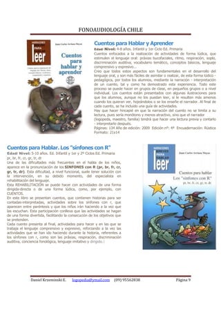 FONOAUDIOLOGÍA CHILE

                                                       Cuentos para Hablar y Aprender
                                                       Edad/ Nivel: 4-8 años. Infantil y 1er Ciclo Ed. Primaria
                                                       Cuentos enfocados a la realización de actividades de forma lúdica, que
                                                       estimulen el lenguaje oral: práxias bucofaciales, ritmo, respiración, soplo,
                                                       discriminación auditiva, vocabulario temático, conceptos básicos, lenguaje
                                                       comprensivo y expresivo...
                                                       Creo que todos estos aspectos son fundamentales en el desarrollo del
                                                       lenguaje oral, y son más fáciles de asimilar o realizar, de esta forma lúdico -
                                                       pedagógica, por todos los alumnos, mediante la narración - interpretación
                                                       de un cuento, tal y como ha demostrado esta experiencia. Todo este
                                                       proceso se puede hacer en grupos de clase, en pequeños grupos o a nivel
                                                       individual. Los cuentos están presentados con algunas ilustraciones para
                                                       que los alumnos, aunque no los puedan leer, sí le resulten más amenos
                                                       cuando los quieran ver, hojeándolos o se los enseñe el narrador. Al final de
                                                       cada cuento, se ha incluido una guía de actividades.
                                                       Hay que hacer hincapié en que la narración del cuento no se limita a su
                                                       lectura, pues sería monótono y menos atractivo, sino que el narrador
                                                       (logopeda, maestro, familia) tendrá que hacer una lectura previa y contarlo
                                                       - interpretarlo después.
                                                       Páginas: 134 Año de edición: 2009 Edición nº: 4ª Encuadernación: Rústica
                                                       Formato: 21x14



Cuentos para Hablar. Los "sínfones con R"
Edad/ Nivel: 5-10 años. Ed. Infantil y 1er y 2º Ciclos Ed. Primaria
pr, br, fr, cr, gr, tr, dr
Una de las dificultades más frecuentes en el habla de los niños,
aparece en la pronunciación de los SINFONES con R (pr, br, fr, cr,
gr, tr, dr). Esta dificultad, a nivel funcional, suele tener solución con
la intervención, en su debido momento, del especialista en
rehabilitación del lenguaje.
Esta REHABILITACIÓN se puede hacer con actividades de una forma
dirigida-directa o de una forma lúdica, como, por ejemplo, con
CUENTOS.
En este libro se presentan cuentos, que contienen historias para ser
contadas-interpretadas, actividades sobre los sínfones con r, que
aparecen entre paréntesis y que los niños irán haciendo a la vez que
las escuchan. Esta participación conlleva que las actividades se hagan
de una forma divertida, facilitando la consecución de los objetivos que
se pretenden.
Cada cuento presenta al final, actividades para hacer y en las que se
trabaja el lenguaje comprensivo y expresivo, reforzando a la vez las
actividades que se han ido haciendo durante la historia, referentes a
los sínfones con r, como son las práxias, respiración, discriminación
auditiva, conciencia fonológica, lenguaje imitativo y dirigido.|




               Daniel Krzeminski E.      logopedia@ymail.com        (09) 95562838                           Página 9
 