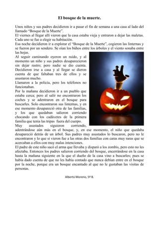 El bosque de la muerte.
Unos niños y sus padres decidieron ir a pasar el fin de semana a una casa al lado del
llamado “Bosque de la Muerte”.
El viernes al llegar allí vieron que la casa estaba vieja y entraron a dejar las maletas.
Cada uno se fue a elegir su habitación.
Esa noche decidieron ir a explorar el “Bosque de la Muerte”, cogieron las linternas y
se fueron por un sendero. Se oían los búhos entre los árboles y el viento sonaba entre
las hojas.
Al seguir caminando oyeron un ruido, y al
momento un niño y sus padres desaparecieron
sin dejar rastro; pero nadie se dio cuenta.
Decidieron irse a casa y al llegar se dieron
cuenta de que faltaban tres de ellos y se
asustaron mucho.
Llamaron a la policía, pero los teléfonos no
funcionaban.
Por la mañana decidieron ir a un pueblo que
estaba cerca; pero al salir no encontraron los
coches y se adentraron en el bosque para
buscarles. Solo encontraron sus linternas, y en
ese momento desapareció otra de las familias,
y los que quedaban salieron corriendo
chocando con los cadáveres de la primera
familia que tenia las tripas fuera del cuerpo.
Muy
asustados
siguieron
corriendo,
adentrándose aún más en el bosque, y, en ese momento, el niño que quedaba
desapareció detrás de un árbol. Sus padres muy asustados lo buscaron, pero no le
encontraron y lo que si vieron fue a las otras dos familias con caras muy raras que se
acercaban a ellos con muy malas intenciones.
El padre de este niño sacó el arma que llevaba y disparó a los zombis, pero esto no les
afectaba. Entonces los padres salieron corriendo del bosque, encerrándose en la casa
hasta la mañana siguiente en la que el dueño de la casa vino a buscarles; pues se
había dado cuenta de que no les había contado que nunca debían entre en el bosque
por la noche, porque era un bosque encantado al que no le gustaban las visitas de
personas.
Alberto Moreno, 5º B.

 