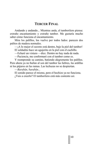 TERCER FINAL
     Andando y andando... Mientras anda, el tamborilero piensa:
extraño encantamiento y extraño tambor. Me gustaría mucho
saber cómo funciona el encantamiento.
     Mira los palillos, los vuelve por todos lados: parecen dos
palitos de madera normales.
     —¡A lo mejor el secreto está dentro, bajo la piel del tambor!
     El soldadito hace un agujerito en la piel con el cuchillo.
     —Echaré un vistazo —dice. Dentro no hay nada de nada.
     —Paciencia, me conformaré con el tambor como es.
     Y reemprende su camino, batiendo alegremente los palillos.
Pero ahora ya no bailan al son del tambor las liebres, las ardillas
ni los pájaros en las ramas. Las lechuzas no se despiertan.
     —Barabán, barabán...
     El sonido parece el mismo, pero el hechizo ya no funciona.
     ¿Vais a creerlo? El tamborilero está más contento así.




                                                       10
 