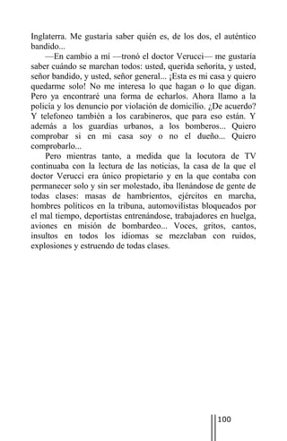 Inglaterra. Me gustaría saber quién es, de los dos, el auténtico
bandido...
    —En cambio a mí —tronó el doctor Verucci— me gustaría
saber cuándo se marchan todos: usted, querida señorita, y usted,
señor bandido, y usted, señor general... ¡Esta es mi casa y quiero
quedarme solo! No me interesa lo que hagan o lo que digan.
Pero ya encontraré una forma de echarlos. Ahora llamo a la
policía y los denuncio por violación de domicilio. ¿De acuerdo?
Y telefoneo también a los carabineros, que para eso están. Y
además a los guardias urbanos, a los bomberos... Quiero
comprobar si en mi casa soy o no el dueño... Quiero
comprobarlo...
    Pero mientras tanto, a medida que la locutora de TV
continuaba con la lectura de las noticias, la casa de la que el
doctor Verucci era único propietario y en la que contaba con
permanecer solo y sin ser molestado, iba llenándose de gente de
todas clases: masas de hambrientos, ejércitos en marcha,
hombres políticos en la tribuna, automovilistas bloqueados por
el mal tiempo, deportistas entrenándose, trabajadores en huelga,
aviones en misión de bombardeo... Voces, gritos, cantos,
insultos en todos los idiomas se mezclaban con ruidos,
explosiones y estruendo de todas clases.




                                                      100
 