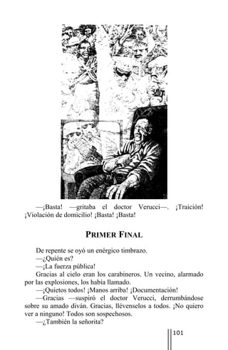 —¡Basta! —gritaba el doctor Verucci—. ¡Traición!
¡Violación de domicilio! ¡Basta! ¡Basta!

                     PRIMER FINAL
    De repente se oyó un enérgico timbrazo.
    —¿Quién es?
    —¡La fuerza pública!
    Gracias al cielo eran los carabineros. Un vecino, alarmado
por las explosiones, los había llamado.
    —¡Quietos todos! ¡Manos arriba! ¡Documentación!
    —Gracias —suspiró el doctor Verucci, derrumbándose
sobre su amado diván. Gracias, llévenselos a todos. ¡No quiero
ver a ninguno! Todos son sospechosos.
    —¿También la señorita?
                                                   101
 