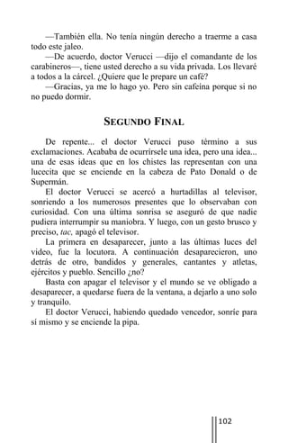 —También ella. No tenía ningún derecho a traerme a casa
todo este jaleo.
    —De acuerdo, doctor Verucci —dijo el comandante de los
carabineros—, tiene usted derecho a su vida privada. Los llevaré
a todos a la cárcel. ¿Quiere que le prepare un café?
    —Gracias, ya me lo hago yo. Pero sin cafeína porque si no
no puedo dormir.

                    SEGUNDO FINAL
     De repente... el doctor Verucci puso término a sus
exclamaciones. Acababa de ocurrírsele una idea, pero una idea...
una de esas ideas que en los chistes las representan con una
lucecita que se enciende en la cabeza de Pato Donald o de
Supermán.
     El doctor Verucci se acercó a hurtadillas al televisor,
sonriendo a los numerosos presentes que lo observaban con
curiosidad. Con una última sonrisa se aseguró de que nadie
pudiera interrumpir su maniobra. Y luego, con un gesto brusco y
preciso, tac, apagó el televisor.
     La primera en desaparecer, junto a las últimas luces del
video, fue la locutora. A continuación desaparecieron, uno
detrás de otro, bandidos y generales, cantantes y atletas,
ejércitos y pueblo. Sencillo ¿no?
     Basta con apagar el televisor y el mundo se ve obligado a
desaparecer, a quedarse fuera de la ventana, a dejarlo a uno solo
y tranquilo.
     El doctor Verucci, habiendo quedado vencedor, sonríe para
sí mismo y se enciende la pipa.




                                                     102
 