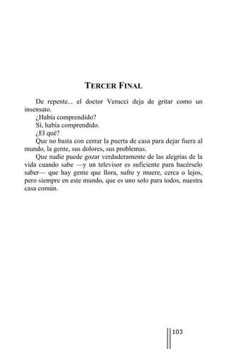 TERCER FINAL
    De repente... el doctor Verucci deja de gritar como un
insensato.
    ¿Había comprendido?
    Sí, había comprendido.
    ¿El qué?
    Que no basta con cerrar la puerta de casa para dejar fuera al
mundo, la gente, sus dolores, sus problemas.
    Que nadie puede gozar verdaderamente de las alegrías de la
vida cuando sabe —y un televisor es suficiente para hacérselo
saber— que hay gente que llora, sufre y muere, cerca o lejos,
pero siempre en este mundo, que es uno solo para todos, nuestra
casa común.




                                                     103
 