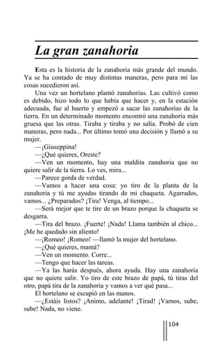 La gran zanahoria
     Esta es la historia de la zanahoria más grande del mundo.
Ya se ha contado de muy distintas maneras, pero para mí las
cosas sucedieron así.
     Una vez un hortelano plantó zanahorias. Las cultivó como
es debido, hizo todo lo que había que hacer y, en la estación
adecuada, fue al huerto y empezó a sacar las zanahorias de la
tierra. En un determinado momento encontró una zanahoria más
gruesa que las otras. Tiraba y tiraba y no salía. Probó de cien
maneras, pero nada... Por último tomó una decisión y llamó a su
mujer.
     —¡Giuseppina!
     —¿Qué quieres, Oreste?
     —Ven un momento, hay una maldita zanahoria que no
quiere salir de la tierra. Lo ves, mira...
     —Parece gorda de verdad.
     —Vamos a hacer una cosa: yo tiro de la planta de la
zanahoria y tú me ayudas tirando de mi chaqueta. Agarrados,
vamos... ¿Preparados? ¡Tira! Venga, al tiempo...
     —Será mejor que te tire de un brazo porque la chaqueta se
desgarra.
     —Tira del brazo. ¡Fuerte! ¡Nada! Llama también al chico...
¡Me he quedado sin aliento!
     —¡Romeo! ¡Romeo! —llamó la mujer del hortelano.
     —¿Qué quieres, mamá?
     —Ven un momento. Corre...
     —Tengo que hacer las tareas.
     —Ya las harás después, ahora ayuda. Hay una zanahoria
que no quiere salir. Yo tiro de este brazo de papá, tú tiras del
otro, papá tira de la zanahoria y vamos a ver qué pasa...
     El hortelano se escupió en las manos.
     —¿Estáis listos? ¡Animo, adelante! ¡Tirad! ¡Vamos, sube,
sube! Nada, no viene.

                                                     104
 