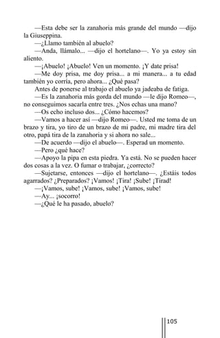 —Esta debe ser la zanahoria más grande del mundo —dijo
la Giuseppina.
    —¿Llamo también al abuelo?
    —Anda, llámalo... —dijo el hortelano—. Yo ya estoy sin
aliento.
    —¡Abuelo! ¡Abuelo! Ven un momento. ¡Y date prisa!
    —Me doy prisa, me doy prisa... a mi manera... a tu edad
también yo corría, pero ahora... ¿Qué pasa?
    Antes de ponerse al trabajo el abuelo ya jadeaba de fatiga.
    —Es la zanahoria más gorda del mundo —le dijo Romeo—,
no conseguimos sacarla entre tres. ¿Nos echas una mano?
    —Os echo incluso dos... ¿Cómo hacemos?
    —Vamos a hacer así —dijo Romeo—. Usted me toma de un
brazo y tira, yo tiro de un brazo de mi padre, mi madre tira del
otro, papá tira de la zanahoria y si ahora no sale...
    —De acuerdo —dijo el abuelo—. Esperad un momento.
    —Pero ¿qué hace?
    —Apoyo la pipa en esta piedra. Ya está. No se pueden hacer
dos cosas a la vez. O fumar o trabajar, ¿correcto?
    —Sujetarse, entonces —dijo el hortelano—. ¿Estáis todos
agarrados? ¿Preparados? ¡Vamos! ¡Tira! ¡Sube! ¡Tirad!
    —¡Vamos, sube! ¡Vamos, sube! ¡Vamos, sube!
    —Ay... ¡socorro!
    —¿Qué le ha pasado, abuelo?




                                                     105
 