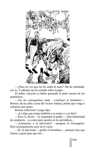 —¿Pues no ves que me he caído al suelo? Me he resbalado,
eso es. Y además me he sentado sobre la pipa...
    El pobre viejecito se había quemado la parte trasera de los
pantalones.
    —Así no conseguimos nada —concluyó el hortelano—.
Romeo, da un salto a casa del vecino Andrea, pídele que venga a
echarnos una mano.
    Romeo reflexionó. Luego dijo:
    —¿Le digo que traiga también a su mujer y a su hijo?
    —Pues sí, díselo —le respondió el padre—. Qué barbaridad
de zanahoria... es como para sacarlo en los periódicos...
    —¿Llamamos a la televisión? —propuso la Giuseppina.
Pero su proposición cayó en el vacío.
    —Sí, la televisión —gruñó el hortelano—, primero hay que
llamar a gente para que tire...

                                                    106
 