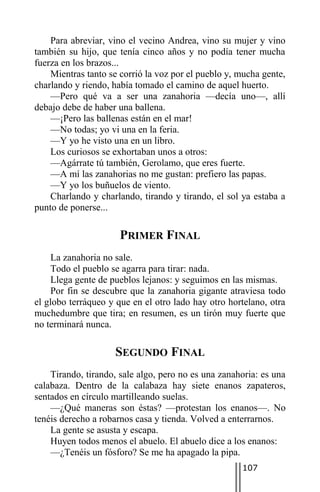 Para abreviar, vino el vecino Andrea, vino su mujer y vino
también su hijo, que tenía cinco años y no podía tener mucha
fuerza en los brazos...
    Mientras tanto se corrió la voz por el pueblo y, mucha gente,
charlando y riendo, había tomado el camino de aquel huerto.
    —Pero qué va a ser una zanahoria —decía uno—, allí
debajo debe de haber una ballena.
    —¡Pero las ballenas están en el mar!
    —No todas; yo vi una en la feria.
    —Y yo he visto una en un libro.
    Los curiosos se exhortaban unos a otros:
    —Agárrate tú también, Gerolamo, que eres fuerte.
    —A mí las zanahorias no me gustan: prefiero las papas.
    —Y yo los buñuelos de viento.
    Charlando y charlando, tirando y tirando, el sol ya estaba a
punto de ponerse...

                      PRIMER FINAL
    La zanahoria no sale.
    Todo el pueblo se agarra para tirar: nada.
    Llega gente de pueblos lejanos: y seguimos en las mismas.
    Por fin se descubre que la zanahoria gigante atraviesa todo
el globo terráqueo y que en el otro lado hay otro hortelano, otra
muchedumbre que tira; en resumen, es un tirón muy fuerte que
no terminará nunca.

                    SEGUNDO FINAL
    Tirando, tirando, sale algo, pero no es una zanahoria: es una
calabaza. Dentro de la calabaza hay siete enanos zapateros,
sentados en círculo martilleando suelas.
    —¿Qué maneras son éstas? —protestan los enanos—. No
tenéis derecho a robarnos casa y tienda. Volved a enterrarnos.
    La gente se asusta y escapa.
    Huyen todos menos el abuelo. El abuelo dice a los enanos:
    —¿Tenéis un fósforo? Se me ha apagado la pipa.
                                                     107
 