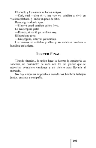 El abuelo y los enanos se hacen amigos.
    —Casi, casi —dice él—, me voy yo también a vivir en
vuestra calabaza. ¿Tenéis un poco de sitio?
    Romeo grita desde lejos:
    —Si se va usted también quiero ir yo.
    La Giuseppina grita:
    —Romeo, si vas tú yo también voy.
    El hortelano grita:
    —Giuseppina, si tú vas yo también.
    Los enanos se enfadan y ellos y su calabaza vuelven a
hundirse en la tierra.

                     TERCER FINAL
     Tirando tirando... la unión hace la fuerza: la zanahoria va
saliendo, un centímetro de cada vez. Es tan grande que se
necesitan veintisiete camiones y un triciclo para llevarla al
mercado.
     No hay empresas imposibles cuando los hombres trabajan
juntos, en amor y compañía.




                                                     108
 