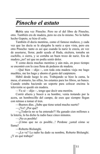 Pinocho el astuto
     Había una vez Pinocho. Pero no el del libro de Pinocho,
otro. También era de madera, pero no era lo mismo. No lo había
hecho Gepeto, se hizo él solo.
     También él decía mentiras, como el famoso muñeco, y cada
vez que las decía se le alargaba la nariz a ojos vista, pero era
otro Pinocho: tanto es así que cuando la nariz le crecía, en vez
de asustarse, llorar, pedir ayuda al Hada, etcétera, tomaba un
cuchillo, o sierra, y se cortaba un buen trozo de nariz. Era de
madera ¿no? así que no podía sentir dolor.
     Y como decía muchas mentiras y aún más, en poco tiempo
se encontró con la casa llena de pedazos de madera.
     —Qué bien —dijo—, con toda esta madera vieja me hago
muebles, me los hago y ahorro el gasto del carpintero.
     Hábil desde luego lo era. Trabajando se hizo la cama, la
mesa, el armario, las sillas, los estantes para los libros, un banco.
Cuando estaba haciendo un soporte para colocar encima la
televisión se quedó sin madera.
     —Ya sé —dijo—, tengo que decir una mentira.
     Corrió afuera y buscó a su hombre, venía trotando por la
acera, un hombrecillo del campo, de esos que siempre llegan
con retraso a tomar el tren.
     —Buenos días. ¿Sabe que tiene usted mucha suerte?
     —¿Yo? ¿Por qué?
     —¡¿Todavía no se ha enterado?! Ha ganado cien millones a
la lotería, lo ha dicho la radio hace cinco minutos.
     —¡No es posible!
     —¡Cómo que no es posible...! Perdone ¿usted cómo se
llama?
     —Roberto Bislunghi.
     —¿Lo ve? La radio ha dado su nombre, Roberto Bislunghi.
¿Y en qué trabaja?


                                                         11
 