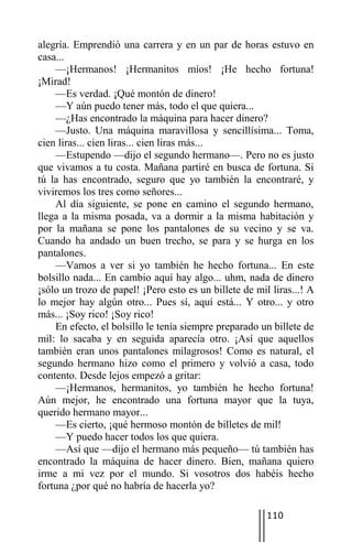 alegría. Emprendió una carrera y en un par de horas estuvo en
casa...
    —¡Hermanos! ¡Hermanitos míos! ¡He hecho fortuna!
¡Mirad!
    —Es verdad. ¡Qué montón de dinero!
    —Y aún puedo tener más, todo el que quiera...
    —¿Has encontrado la máquina para hacer dinero?
    —Justo. Una máquina maravillosa y sencillísima... Toma,
cien liras... cien liras... cien liras más...
    —Estupendo —dijo el segundo hermano—. Pero no es justo
que vivamos a tu costa. Mañana partiré en busca de fortuna. Si
tú la has encontrado, seguro que yo también la encontraré, y
viviremos los tres como señores...
    Al día siguiente, se pone en camino el segundo hermano,
llega a la misma posada, va a dormir a la misma habitación y
por la mañana se pone los pantalones de su vecino y se va.
Cuando ha andado un buen trecho, se para y se hurga en los
pantalones.
    —Vamos a ver si yo también he hecho fortuna... En este
bolsillo nada... En cambio aquí hay algo... uhm, nada de dinero
¡sólo un trozo de papel! ¡Pero esto es un billete de mil liras...! A
lo mejor hay algún otro... Pues sí, aquí está... Y otro... y otro
más... ¡Soy rico! ¡Soy rico!
    En efecto, el bolsillo le tenía siempre preparado un billete de
mil: lo sacaba y en seguida aparecía otro. ¡Así que aquellos
también eran unos pantalones milagrosos! Como es natural, el
segundo hermano hizo como el primero y volvió a casa, todo
contento. Desde lejos empezó a gritar:
    —¡Hermanos, hermanitos, yo también he hecho fortuna!
Aún mejor, he encontrado una fortuna mayor que la tuya,
querido hermano mayor...
    —Es cierto, ¡qué hermoso montón de billetes de mil!
    —Y puedo hacer todos los que quiera.
    —Así que —dijo el hermano más pequeño— tú también has
encontrado la máquina de hacer dinero. Bien, mañana quiero
irme a mi vez por el mundo. Si vosotros dos habéis hecho
fortuna ¿por qué no habría de hacerla yo?

                                                        110
 