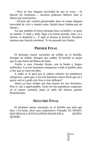 —Pero no hay ninguna necesidad de que te vayas —le
dijeron los hermanos—, nosotros podemos fabricar todo el
dinero que necesitemos.
    —Gracias por vuestra generosidad, pero no tengo ninguna
necesidad de vivir a vuestra costa. Quiero hacer fortuna por mí
mismo...
    Así que también el tercer hermano hace su hatillo y se pone
en camino. Y anda y anda, llega a la misma posada, cena, va a
dormir, se despierta y... Y aquí se detiene la historia. Nosotros
tenemos que hacerla continuar. Yo he pensado tres finales.

                      PRIMER FINAL
     El hermano menor encuentra un millón en el bolsillo.
Siempre un millón. Siempre otro millón. El bolsillo es mejor
que la caja fuerte del Banco de Italia.
     Vuelve a casa. Grandes fiestas, con la banda y fuegos
artificiales. Los tres hermanos enriquecen a todo el pueblo, para
evitar que se creen envidias.
     A nadie se le pasó por la cabeza robarles los pantalones
milagrosos: ¿para qué, si los tres hermanos nunca dicen que no a
quien vuelve a pedir cien liras o cien millones?
     Ahora ya hace tiempo que han muerto los tres hermanos.
Pero si vais a aquel pueblo, veréis los tres pantalones expuestos
en el museo comunal, junto al sable del famoso general
Pastrufazietto.

                    SEGUNDO FINAL
    El hermano menor encuentra en el bolsillo una nota que
dice: «Ya basta. ¡Sois unos codiciosos!» Firmado: EL MAGO-
QUE-REGALA-PANTALONES-MAGICOS-A                      QUIEN-
QUIERE.




                                                     111
 