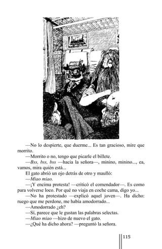 —No lo despierte, que duerme... Es tan gracioso, mire que
morrito.
    —Morrito o no, tengo que picarle el billete.
    —Bss, bss, bss —hacia la señora—, minino, minino..., ea,
vamos, mira quién está...
    El gato abrió un ojo detrás de otro y maulló:
    —Miao miao.
    —¡Y encima protesta! —criticó el comendador—. Es como
para volverse loco. Por qué no viaja en coche cama, digo yo...
    —No ha protestado —explicó aquel joven—. Ha dicho:
ruego que me perdone, me había amodorrado...
    —Amodorrado ¿eh?
    —Sí, parece que le gustan las palabras selectas.
    —Miao miao —hizo de nuevo el gato.
    —¿Qué ha dicho ahora? —preguntó la señora.

                                                   115
 