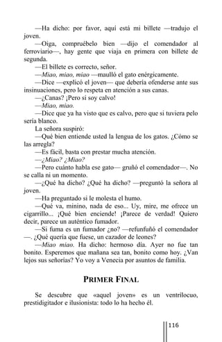 —Ha dicho: por favor, aquí está mi billete —tradujo el
joven.
     —Oiga, compruébelo bien —dijo el comendador al
ferroviario—, hay gente que viaja en primera con billete de
segunda.
     —El billete es correcto, señor.
     —Miao, miao, miao —maulló el gato enérgicamente.
     —Dice —explicó el joven— que debería ofenderse ante sus
insinuaciones, pero lo respeta en atención a sus canas.
     —¿Canas? ¡Pero si soy calvo!
     —Miao, miao.
     —Dice que ya ha visto que es calvo, pero que si tuviera pelo
sería blanco.
     La señora suspiró:
     —Qué bien entiende usted la lengua de los gatos. ¿Cómo se
las arregla?
     —Es fácil, basta con prestar mucha atención.
     —¿Miao? ¿Miao?
     —Pero cuánto habla ese gato— gruñó el comendador—. No
se calla ni un momento.
     —¿Qué ha dicho? ¿Qué ha dicho? —preguntó la señora al
joven.
     —Ha preguntado si le molesta el humo.
     —Qué va, minino, nada de eso... Uy, mire, me ofrece un
cigarrillo... ¡Qué bien enciende! ¡Parece de verdad! Quiero
decir, parece un auténtico fumador.
     —Si fuma es un fumador ¿no? —refunfuñó el comendador
—. ¿Qué quería que fuese, un cazador de leones?
     —Miao miao. Ha dicho: hermoso día. Ayer no fue tan
bonito. Esperemos que mañana sea tan, bonito como hoy. ¿Van
lejos sus señorías? Yo voy a Venecia por asuntos de familia.

                      PRIMER FINAL
    Se descubre que «aquel joven» es un ventrílocuo,
prestidigitador e ilusionista: todo lo ha hecho él.


                                                     116
 