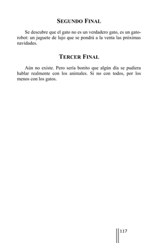 SEGUNDO FINAL
    Se descubre que el gato no es un verdadero gato, es un gato-
robot: un juguete de lujo que se pondrá a la venta las próximas
navidades.

                     TERCER FINAL
    Aún no existe. Pero sería bonito que algún día se pudiera
hablar realmente con los animales. Si no con todos, por los
menos con los gatos.




                                                     117
 