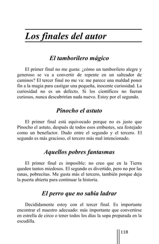 Los finales del autor

                 El tamborilero mágico
     El primer final no me gusta: ¿cómo un tamborilero alegre y
generoso se va a convertir de repente en un salteador de
caminos? El tercer final no me va: me parece una maldad poner
fin a la magia para castigar una pequeña, inocente curiosidad. La
curiosidad no es un defecto. Si los científicos no fueran
curiosos, nunca descubrirían nada nuevo. Estoy por el segundo.

                     Pinocho el astuto
    El primer final está equivocado porque no es justo que
Pinocho el astuto, después de todos esos embustes, sea festejado
como un benefactor. Dudo entre el segundo y el tercero. El
segundo es más gracioso, el tercero más mal intencionado.

              Aquellos pobres fantasmas
    El primer final es imposible: no creo que en la Tierra
queden tantos miedosos. El segundo es divertido, pero no por las
ranas, pobrecitas. Me gusta más el tercero, también porque deja
la puerta abierta para continuar la historia.

             El perro que no sabia ladrar
    Decididamente estoy con el tercer final. Es importante
encontrar el maestro adecuado: más importante que convertirse
en estrella de circo o tener todos los días la sopa preparada en la
escudilla.

                                                       118
 