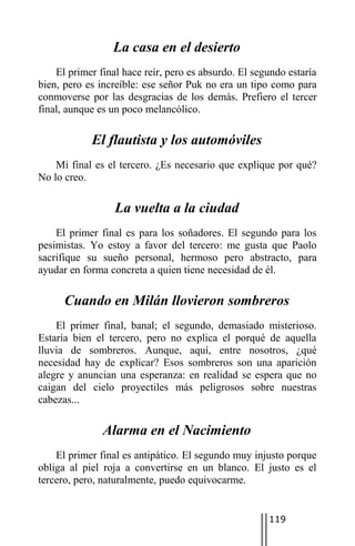 La casa en el desierto
    El primer final hace reír, pero es absurdo. El segundo estaría
bien, pero es increíble: ese señor Puk no era un tipo como para
conmoverse por las desgracias de los demás. Prefiero el tercer
final, aunque es un poco melancólico.

            El flautista y los automóviles
    Mi final es el tercero. ¿Es necesario que explique por qué?
No lo creo.

                  La vuelta a la ciudad
    El primer final es para los soñadores. El segundo para los
pesimistas. Yo estoy a favor del tercero: me gusta que Paolo
sacrifique su sueño personal, hermoso pero abstracto, para
ayudar en forma concreta a quien tiene necesidad de él.

      Cuando en Milán llovieron sombreros
    El primer final, banal; el segundo, demasiado misterioso.
Estaría bien el tercero, pero no explica el porqué de aquella
lluvia de sombreros. Aunque, aquí, entre nosotros, ¿qué
necesidad hay de explicar? Esos sombreros son una aparición
alegre y anuncian una esperanza: en realidad se espera que no
caigan del cielo proyectiles más peligrosos sobre nuestras
cabezas...

               Alarma en el Nacimiento
    El primer final es antipático. El segundo muy injusto porque
obliga al piel roja a convertirse en un blanco. El justo es el
tercero, pero, naturalmente, puedo equivocarme.


                                                      119
 