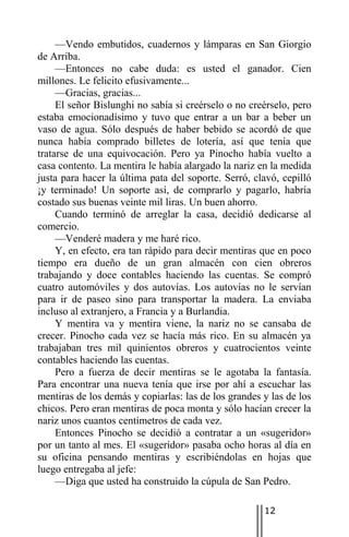—Vendo embutidos, cuadernos y lámparas en San Giorgio
de Arriba.
     —Entonces no cabe duda: es usted el ganador. Cien
millones. Le felicito efusivamente...
     —Gracias, gracias...
     El señor Bislunghi no sabía si creérselo o no creérselo, pero
estaba emocionadísimo y tuvo que entrar a un bar a beber un
vaso de agua. Sólo después de haber bebido se acordó de que
nunca había comprado billetes de lotería, así que tenía que
tratarse de una equivocación. Pero ya Pinocho había vuelto a
casa contento. La mentira le había alargado la nariz en la medida
justa para hacer la última pata del soporte. Serró, clavó, cepilló
¡y terminado! Un soporte así, de comprarlo y pagarlo, habría
costado sus buenas veinte mil liras. Un buen ahorro.
     Cuando terminó de arreglar la casa, decidió dedicarse al
comercio.
     —Venderé madera y me haré rico.
     Y, en efecto, era tan rápido para decir mentiras que en poco
tiempo era dueño de un gran almacén con cien obreros
trabajando y doce contables haciendo las cuentas. Se compró
cuatro automóviles y dos autovías. Los autovías no le servían
para ir de paseo sino para transportar la madera. La enviaba
incluso al extranjero, a Francia y a Burlandia.
     Y mentira va y mentira viene, la nariz no se cansaba de
crecer. Pinocho cada vez se hacía más rico. En su almacén ya
trabajaban tres mil quinientos obreros y cuatrocientos veinte
contables haciendo las cuentas.
     Pero a fuerza de decir mentiras se le agotaba la fantasía.
Para encontrar una nueva tenía que irse por ahí a escuchar las
mentiras de los demás y copiarlas: las de los grandes y las de los
chicos. Pero eran mentiras de poca monta y sólo hacían crecer la
nariz unos cuantos centímetros de cada vez.
     Entonces Pinocho se decidió a contratar a un «sugeridor»
por un tanto al mes. El «sugeridor» pasaba ocho horas al día en
su oficina pensando mentiras y escribiéndolas en hojas que
luego entregaba al jefe:
     —Diga que usted ha construido la cúpula de San Pedro.

                                                      12
 