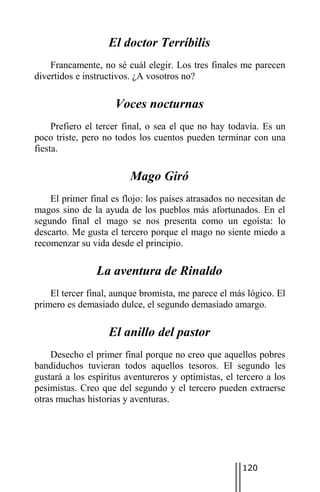 El doctor Terríbilis
    Francamente, no sé cuál elegir. Los tres finales me parecen
divertidos e instructivos. ¿A vosotros no?

                     Voces nocturnas
     Prefiero el tercer final, o sea el que no hay todavía. Es un
poco triste, pero no todos los cuentos pueden terminar con una
fiesta.

                         Mago Giró
    El primer final es flojo: los países atrasados no necesitan de
magos sino de la ayuda de los pueblos más afortunados. En el
segundo final el mago se nos presenta como un egoísta: lo
descarto. Me gusta el tercero porque el mago no siente miedo a
recomenzar su vida desde el principio.

                La aventura de Rinaldo
    El tercer final, aunque bromista, me parece el más lógico. El
primero es demasiado dulce, el segundo demasiado amargo.

                   El anillo del pastor
    Desecho el primer final porque no creo que aquellos pobres
bandiduchos tuvieran todos aquellos tesoros. El segundo les
gustará a los espíritus aventureros y optimistas, el tercero a los
pesimistas. Creo que del segundo y el tercero pueden extraerse
otras muchas historias y aventuras.




                                                      120
 
