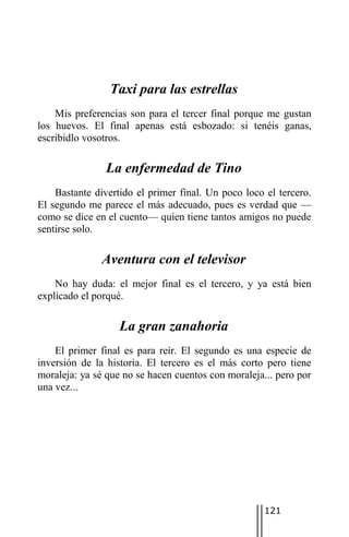 Taxi para las estrellas
    Mis preferencias son para el tercer final porque me gustan
los huevos. El final apenas está esbozado: si tenéis ganas,
escribidlo vosotros.

                La enfermedad de Tino
    Bastante divertido el primer final. Un poco loco el tercero.
El segundo me parece el más adecuado, pues es verdad que —
como se dice en el cuento— quien tiene tantos amigos no puede
sentirse solo.

               Aventura con el televisor
    No hay duda: el mejor final es el tercero, y ya está bien
explicado el porqué.

                   La gran zanahoria
    El primer final es para reír. El segundo es una especie de
inversión de la historia. El tercero es el más corto pero tiene
moraleja: ya sé que no se hacen cuentos con moraleja... pero por
una vez...




                                                     121
 