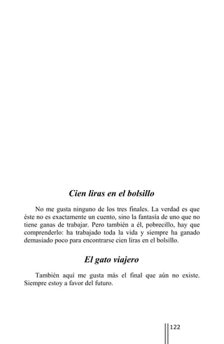 Cien liras en el bolsillo
    No me gusta ninguno de los tres finales. La verdad es que
éste no es exactamente un cuento, sino la fantasía de uno que no
tiene ganas de trabajar. Pero también a él, pobrecillo, hay que
comprenderlo: ha trabajado toda la vida y siempre ha ganado
demasiado poco para encontrarse cien liras en el bolsillo.

                     El gato viajero
   También aquí me gusta más el final que aún no existe.
Siempre estoy a favor del futuro.




                                                     122
 