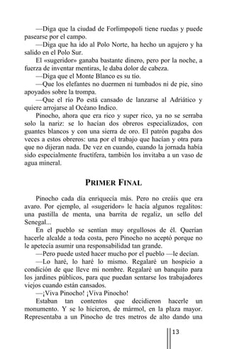 —Diga que la ciudad de Forlimpopoli tiene ruedas y puede
pasearse por el campo.
     —Diga que ha ido al Polo Norte, ha hecho un agujero y ha
salido en el Polo Sur.
     El «sugeridor» ganaba bastante dinero, pero por la noche, a
fuerza de inventar mentiras, le daba dolor de cabeza.
     —Diga que el Monte Blanco es su tío.
     —Que los elefantes no duermen ni tumbados ni de pie, sino
apoyados sobre la trompa.
     —Que el río Po está cansado de lanzarse al Adriático y
quiere arrojarse al Océano Indico.
     Pinocho, ahora que era rico y super rico, ya no se serraba
solo la nariz: se lo hacían dos obreros especializados, con
guantes blancos y con una sierra de oro. El patrón pagaba dos
veces a estos obreros: una por el trabajo que hacían y otra para
que no dijeran nada. De vez en cuando, cuando la jornada había
sido especialmente fructífera, también los invitaba a un vaso de
agua mineral.

                     PRIMER FINAL
     Pinocho cada día enriquecía más. Pero no creáis que era
avaro. Por ejemplo, al «sugeridor» le hacía algunos regalitos:
una pastilla de menta, una barrita de regaliz, un sello del
Senegal...
     En el pueblo se sentían muy orgullosos de él. Querían
hacerle alcalde a toda costa, pero Pinocho no aceptó porque no
le apetecía asumir una responsabilidad tan grande.
     —Pero puede usted hacer mucho por el pueblo —le decían.
     —Lo haré, lo haré lo mismo. Regalaré un hospicio a
condición de que lleve mi nombre. Regalaré un banquito para
los jardines públicos, para que puedan sentarse los trabajadores
viejos cuando están cansados.
     —¡Viva Pinocho! ¡Viva Pinocho!
     Estaban tan contentos que decidieron hacerle un
monumento. Y se lo hicieron, de mármol, en la plaza mayor.
Representaba a un Pinocho de tres metros de alto dando una

                                                     13
 