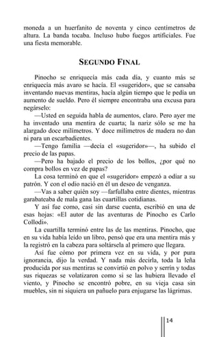 moneda a un huerfanito de noventa y cinco centímetros de
altura. La banda tocaba. Incluso hubo fuegos artificiales. Fue
una fiesta memorable.

                    SEGUNDO FINAL
     Pinocho se enriquecía más cada día, y cuanto más se
enriquecía más avaro se hacía. El «sugeridor», que se cansaba
inventando nuevas mentiras, hacía algún tiempo que le pedía un
aumento de sueldo. Pero él siempre encontraba una excusa para
negárselo:
     —Usted en seguida habla de aumentos, claro. Pero ayer me
ha inventado una mentira de cuarta; la nariz sólo se me ha
alargado doce milímetros. Y doce milímetros de madera no dan
ni para un escarbadientes.
     —Tengo familia —decía el «sugeridor»—, ha subido el
precio de las papas.
     —Pero ha bajado el precio de los bollos, ¿por qué no
compra bollos en vez de papas?
     La cosa terminó en que el «sugeridor» empezó a odiar a su
patrón. Y con el odio nació en él un deseo de venganza.
     —Vas a saber quién soy —farfullaba entre dientes, mientras
garabateaba de mala gana las cuartillas cotidianas.
     Y así fue como, casi sin darse cuenta, escribió en una de
esas hojas: «El autor de las aventuras de Pinocho es Carlo
Collodi».
     La cuartilla terminó entre las de las mentiras. Pinocho, que
en su vida había leído un libro, pensó que era una mentira más y
la registró en la cabeza para soltársela al primero que llegara.
     Así fue cómo por primera vez en su vida, y por pura
ignorancia, dijo la verdad. Y nada más decirla, toda la leña
producida por sus mentiras se convirtió en polvo y serrín y todas
sus riquezas se volatizaron como si se las hubiera llevado el
viento, y Pinocho se encontró pobre, en su vieja casa sin
muebles, sin ni siquiera un pañuelo para enjugarse las lágrimas.



                                                     14
 