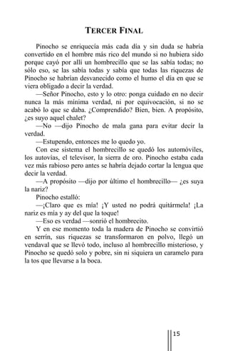 TERCER FINAL
     Pinocho se enriquecía más cada día y sin duda se habría
convertido en el hombre más rico del mundo si no hubiera sido
porque cayó por allí un hombrecillo que se las sabía todas; no
sólo eso, se las sabía todas y sabía que todas las riquezas de
Pinocho se habrían desvanecido como el humo el día en que se
viera obligado a decir la verdad.
     —Señor Pinocho, esto y lo otro: ponga cuidado en no decir
nunca la más mínima verdad, ni por equivocación, si no se
acabó lo que se daba. ¿Comprendido? Bien, bien. A propósito,
¿es suyo aquel chalet?
     —No —dijo Pinocho de mala gana para evitar decir la
verdad.
     —Estupendo, entonces me lo quedo yo.
     Con ese sistema el hombrecillo se quedó los automóviles,
los autovías, el televisor, la sierra de oro. Pinocho estaba cada
vez más rabioso pero antes se habría dejado cortar la lengua que
decir la verdad.
     —A propósito —dijo por último el hombrecillo— ¿es suya
la nariz?
     Pinocho estalló:
     —¡Claro que es mía! ¡Y usted no podrá quitármela! ¡La
nariz es mía y ay del que la toque!
     —Eso es verdad —sonrió el hombrecito.
     Y en ese momento toda la madera de Pinocho se convirtió
en serrín, sus riquezas se transformaron en polvo, llegó un
vendaval que se llevó todo, incluso al hombrecillo misterioso, y
Pinocho se quedó solo y pobre, sin ni siquiera un caramelo para
la tos que llevarse a la boca.




                                                     15
 