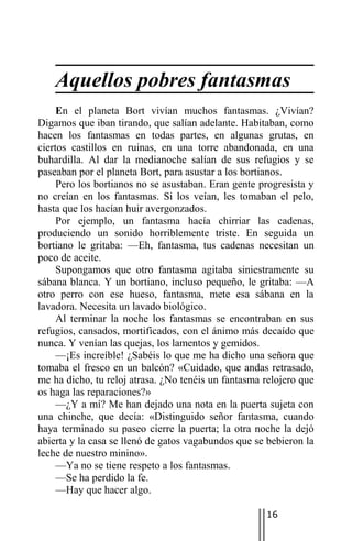 Aquellos pobres fantasmas
     En el planeta Bort vivían muchos fantasmas. ¿Vivían?
Digamos que iban tirando, que salían adelante. Habitaban, como
hacen los fantasmas en todas partes, en algunas grutas, en
ciertos castillos en ruinas, en una torre abandonada, en una
buhardilla. Al dar la medianoche salían de sus refugios y se
paseaban por el planeta Bort, para asustar a los bortianos.
     Pero los bortianos no se asustaban. Eran gente progresista y
no creían en los fantasmas. Si los veían, les tomaban el pelo,
hasta que los hacían huir avergonzados.
     Por ejemplo, un fantasma hacía chirriar las cadenas,
produciendo un sonido horriblemente triste. En seguida un
bortiano le gritaba: —Eh, fantasma, tus cadenas necesitan un
poco de aceite.
     Supongamos que otro fantasma agitaba siniestramente su
sábana blanca. Y un bortiano, incluso pequeño, le gritaba: —A
otro perro con ese hueso, fantasma, mete esa sábana en la
lavadora. Necesita un lavado biológico.
     Al terminar la noche los fantasmas se encontraban en sus
refugios, cansados, mortificados, con el ánimo más decaído que
nunca. Y venían las quejas, los lamentos y gemidos.
     —¡Es increíble! ¿Sabéis lo que me ha dicho una señora que
tomaba el fresco en un balcón? «Cuidado, que andas retrasado,
me ha dicho, tu reloj atrasa. ¿No tenéis un fantasma relojero que
os haga las reparaciones?»
     —¿Y a mí? Me han dejado una nota en la puerta sujeta con
una chinche, que decía: «Distinguido señor fantasma, cuando
haya terminado su paseo cierre la puerta; la otra noche la dejó
abierta y la casa se llenó de gatos vagabundos que se bebieron la
leche de nuestro minino».
     —Ya no se tiene respeto a los fantasmas.
     —Se ha perdido la fe.
     —Hay que hacer algo.

                                                     16
 