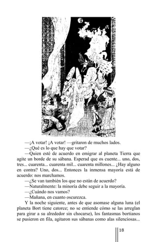 —¡A votar! ¡A votar! —gritaron de muchos lados.
     —¿Qué es lo que hay que votar?
     —Quien esté de acuerdo en emigrar al planeta Tierra que
agite un borde de su sábana. Esperad que os cuente... uno, dos,
tres... cuarenta... cuarenta mil... cuarenta millones... ¿Hay alguno
en contra? Uno, dos... Entonces la inmensa mayoría está de
acuerdo: nos marchamos.
     —¿Se van también los que no están de acuerdo?
     —Naturalmente: la minoría debe seguir a la mayoría.
     —¿Cuándo nos vamos?
     —Mañana, en cuanto oscurezca.
     Y la noche siguiente, antes de que asomase alguna luna (el
planeta Bort tiene catorce; no se entiende cómo se las arreglan
para girar a su alrededor sin chocarse), los fantasmas bortianos
se pusieron en fila, agitaron sus sábanas como alas silenciosas...

                                                        18
 