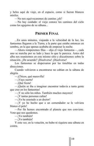 y helos aquí de viaje, en el espacio, como si fueran blancos
misiles.
    —No nos equivocaremos de camino ¿eh?
    —No hay cuidado: el viejo conoce los caminos del cielo
como los agujeros de su sábana...

                      PRIMER FINAL
    ...En unos minutos, viajando a la velocidad de la luz, los
fantasmas llegaron a la Tierra, a la parte que estaba entonces en
sombra, en la que apenas acababa de empezar la noche.
    —Ahora romperemos filas —dijo el viejo fantasma—, cada
uno se marcha por su lado y hace lo que le parezca. Antes del
alba nos reuniremos en este mismo sitio y discutiremos sobre la
situación. ¿De acuerdo? ¡Disolverse! ¡Disolverse!
    Los fantasmas se dispersaron por las tinieblas en todas
direcciones.
    Cuando volvieron a encontrarse no cabían en la sábana de
alegría.
    —¡Chicos, qué maravilla!
    —¡Vaya suerte!
    —¡Qué fiesta!
    —¡Quién se iba a imaginar encontrar todavía a tanta gente
que cree en los fantasmas!
    —¡Y no sólo los niños. También muchos mayores!
    —¡Y tantas personas cultas!
    —¡Yo he asustado a un doctor!
    —¡Y yo he hecho que a un comendador se le volviera
blanco el pelo!
    —Por fin hemos encontrado el planeta que nos conviene.
Voto que nos quedemos.
    —¡Yo también!
    —¡Yo también!
    Y esta vez, en la votación, no hubo ni siquiera una sábana en
contra.



                                                     19
 