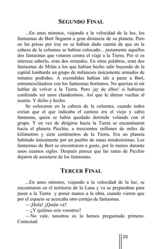 SEGUNDO FINAL
    ...En unos minutos, viajando a la velocidad de la luz, los
fantasmas de Bort llegaron a gran distancia de su planeta. Pero
en las prisas por irse no se habían dado cuenta de que en la
cabeza de la columna se habían colocado... justamente aquellos
dos fantasmas que votaron contra el viaje a la Tierra. Por si os
interesa saberlo, eran dos oriundos. En otras palabras, eran dos
fantasmas de Milán a los que habían hecho salir huyendo de la
capital lombarda un grupo de milaneses únicamente armados de
tomates podridos. A escondidas habían ido a parar a Bort,
entremezclándose con los fantasmas bortianos. No querían ni oír
hablar de volver a la Tierra. Pero ¡ay de ellos! si hubieran
confesado ser unos clandestinos. Así que le dieron vueltas al
asunto. Y dicho y hecho.
    Se colocaron en la cabeza de la columna, cuando todos
creían que el que indicaba el camino era el viejo y sabio
fantasma, quien se había quedado dormido volando con el
grupo. Y en vez de dirigirse hacia la Tierra se encaminaron
hacia el planeta Picchio, a trescientos millones de miles de
kilómetros y siete centímetros de la Tierra. Era un planeta
habitado únicamente por un pueblo de ranas miedosísimas. Los
fantasmas de Bort se encontraron a gusto, por lo menos durante
unos cuantos siglos. Después parece que las ranas de Picchio
dejaron de asustarse de los fantasmas.

                     TERCER FINAL
    ...En unos minutos, viajando a la velocidad de la luz, se
encontraron en el territorio de la Luna y va se preparaban para
pasar a la Tierra y poner manos a la obra, cuando vieron que
por el espacio se acercaba otro cortejo de fantasmas.
    —¡Hola! ¿Quién va?
    —¿Y quiénes sois vosotros?
    —No vale, nosotros os lo hemos preguntado primero.
Contestad.


                                                    20
 