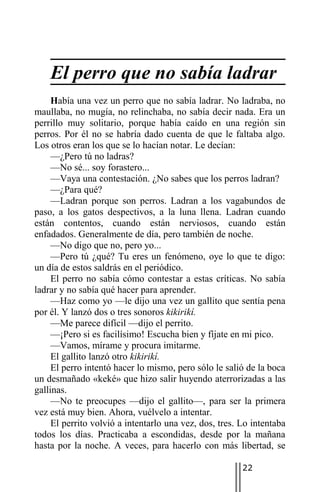 El perro que no sabía ladrar
     Había una vez un perro que no sabía ladrar. No ladraba, no
maullaba, no mugía, no relinchaba, no sabía decir nada. Era un
perrillo muy solitario, porque había caído en una región sin
perros. Por él no se habría dado cuenta de que le faltaba algo.
Los otros eran los que se lo hacían notar. Le decían:
     —¿Pero tú no ladras?
     —No sé... soy forastero...
     —Vaya una contestación. ¿No sabes que los perros ladran?
     —¿Para qué?
     —Ladran porque son perros. Ladran a los vagabundos de
paso, a los gatos despectivos, a la luna llena. Ladran cuando
están contentos, cuando están nerviosos, cuando están
enfadados. Generalmente de día, pero también de noche.
     —No digo que no, pero yo...
     —Pero tú ¿qué? Tu eres un fenómeno, oye lo que te digo:
un día de estos saldrás en el periódico.
     El perro no sabía cómo contestar a estas críticas. No sabía
ladrar y no sabía qué hacer para aprender.
     —Haz como yo —le dijo una vez un gallito que sentía pena
por él. Y lanzó dos o tres sonoros kikirikí.
     —Me parece difícil —dijo el perrito.
     —¡Pero si es facilísimo! Escucha bien y fíjate en mi pico.
     —Vamos, mírame y procura imitarme.
     El gallito lanzó otro kikirikí.
     El perro intentó hacer lo mismo, pero sólo le salió de la boca
un desmañado «keké» que hizo salir huyendo aterrorizadas a las
gallinas.
     —No te preocupes —dijo el gallito—, para ser la primera
vez está muy bien. Ahora, vuélvelo a intentar.
     El perrito volvió a intentarlo una vez, dos, tres. Lo intentaba
todos los días. Practicaba a escondidas, desde por la mañana
hasta por la noche. A veces, para hacerlo con más libertad, se

                                                        22
 