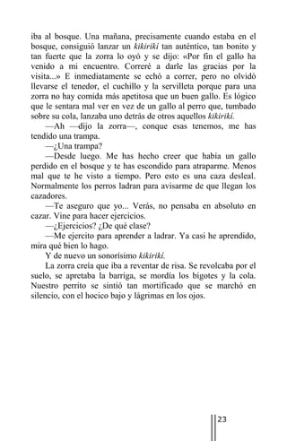 iba al bosque. Una mañana, precisamente cuando estaba en el
bosque, consiguió lanzar un kikirikí tan auténtico, tan bonito y
tan fuerte que la zorra lo oyó y se dijo: «Por fin el gallo ha
venido a mi encuentro. Correré a darle las gracias por la
visita...» E inmediatamente se echó a correr, pero no olvidó
llevarse el tenedor, el cuchillo y la servilleta porque para una
zorra no hay comida más apetitosa que un buen gallo. Es lógico
que le sentara mal ver en vez de un gallo al perro que, tumbado
sobre su cola, lanzaba uno detrás de otros aquellos kikirikí.
     —Ah —dijo la zorra—, conque esas tenemos, me has
tendido una trampa.
     —¿Una trampa?
     —Desde luego. Me has hecho creer que había un gallo
perdido en el bosque y te has escondido para atraparme. Menos
mal que te he visto a tiempo. Pero esto es una caza desleal.
Normalmente los perros ladran para avisarme de que llegan los
cazadores.
     —Te aseguro que yo... Verás, no pensaba en absoluto en
cazar. Vine para hacer ejercicios.
     —¿Ejercicios? ¿De qué clase?
     —Me ejercito para aprender a ladrar. Ya casi he aprendido,
mira qué bien lo hago.
     Y de nuevo un sonorísimo kikirikí.
     La zorra creía que iba a reventar de risa. Se revolcaba por el
suelo, se apretaba la barriga, se mordía los bigotes y la cola.
Nuestro perrito se sintió tan mortificado que se marchó en
silencio, con el hocico bajo y lágrimas en los ojos.




                                                       23
 