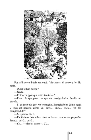 Por allí cerca había un cucú. Vio pasar al perro y le dio
pena.
    —¿Qué te han hecho?
    —Nada.
    —Entonces ¿por qué estás tan triste?
    —Pues... lo que pasa... es que no consigo ladrar. Nadie me
enseña.
    —Si es sólo por eso, yo te enseño. Escucha bien cómo hago
y trata de hacerlo como yo: cucú... cucú... cucú... ¿lo has
comprendido?
    —Me parece fácil.
    —Facilísimo. Yo sabía hacerlo hasta cuando era pequeño.
Prueba: cucú... cucú...
    —Cu... —hizo el perro—. Cu...


                                                   24
 