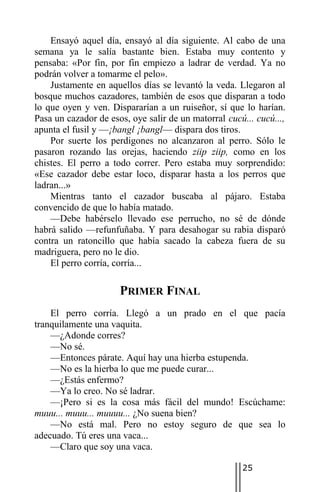 Ensayó aquel día, ensayó al día siguiente. Al cabo de una
semana ya le salía bastante bien. Estaba muy contento y
pensaba: «Por fin, por fin empiezo a ladrar de verdad. Ya no
podrán volver a tomarme el pelo».
    Justamente en aquellos días se levantó la veda. Llegaron al
bosque muchos cazadores, también de esos que disparan a todo
lo que oyen y ven. Dispararían a un ruiseñor, sí que lo harían.
Pasa un cazador de esos, oye salir de un matorral cucú... cucú...,
apunta el fusil y —¡bangl ¡bangl— dispara dos tiros.
    Por suerte los perdigones no alcanzaron al perro. Sólo le
pasaron rozando las orejas, haciendo ziip ziip, como en los
chistes. El perro a todo correr. Pero estaba muy sorprendido:
«Ese cazador debe estar loco, disparar hasta a los perros que
ladran...»
    Mientras tanto el cazador buscaba al pájaro. Estaba
convencido de que lo había matado.
    —Debe habérselo llevado ese perrucho, no sé de dónde
habrá salido —refunfuñaba. Y para desahogar su rabia disparó
contra un ratoncillo que había sacado la cabeza fuera de su
madriguera, pero no le dio.
    El perro corría, corría...

                      PRIMER FINAL
    El perro corría. Llegó a un prado en el que pacía
tranquilamente una vaquita.
    —¿Adonde corres?
    —No sé.
    —Entonces párate. Aquí hay una hierba estupenda.
    —No es la hierba lo que me puede curar...
    —¿Estás enfermo?
    —Ya lo creo. No sé ladrar.
    —¡Pero si es la cosa más fácil del mundo! Escúchame:
muuu... muuu... muuuu... ¿No suena bien?
    —No está mal. Pero no estoy seguro de que sea lo
adecuado. Tú eres una vaca...
    —Claro que soy una vaca.

                                                      25
 
