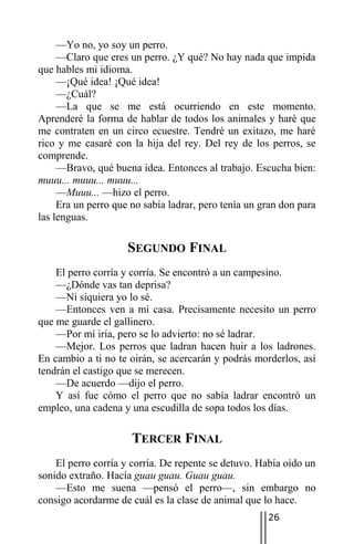 —Yo no, yo soy un perro.
     —Claro que eres un perro. ¿Y qué? No hay nada que impida
que hables mi idioma.
     —¡Qué idea! ¡Qué idea!
     —¿Cuál?
     —La que se me está ocurriendo en este momento.
Aprenderé la forma de hablar de todos los animales y haré que
me contraten en un circo ecuestre. Tendré un exitazo, me haré
rico y me casaré con la hija del rey. Del rey de los perros, se
comprende.
     —Bravo, qué buena idea. Entonces al trabajo. Escucha bien:
muuu... muuu... muuu...
     —Muuu... —hizo el perro.
     Era un perro que no sabía ladrar, pero tenía un gran don para
las lenguas.

                     SEGUNDO FINAL
    El perro corría y corría. Se encontró a un campesino.
    —¿Dónde vas tan deprisa?
    —Ni siquiera yo lo sé.
    —Entonces ven a mi casa. Precisamente necesito un perro
que me guarde el gallinero.
    —Por mí iría, pero se lo advierto: no sé ladrar.
    —Mejor. Los perros que ladran hacen huir a los ladrones.
En cambio a ti no te oirán, se acercarán y podrás morderlos, así
tendrán el castigo que se merecen.
    —De acuerdo —dijo el perro.
    Y así fue cómo el perro que no sabía ladrar encontró un
empleo, una cadena y una escudilla de sopa todos los días.

                      TERCER FINAL
    El perro corría y corría. De repente se detuvo. Había oído un
sonido extraño. Hacía guau guau. Guau guau.
    —Esto me suena —pensó el perro—, sin embargo no
consigo acordarme de cuál es la clase de animal que lo hace.
                                                      26
 
