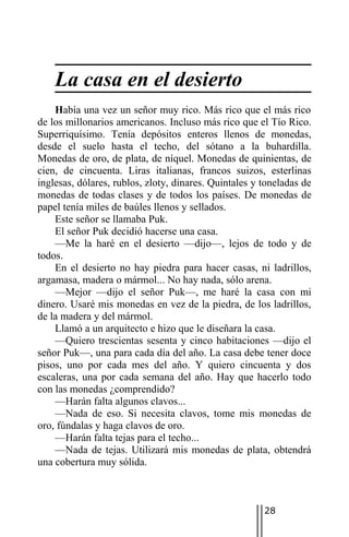 La casa en el desierto
    Había una vez un señor muy rico. Más rico que el más rico
de los millonarios americanos. Incluso más rico que el Tío Rico.
Superriquísimo. Tenía depósitos enteros llenos de monedas,
desde el suelo hasta el techo, del sótano a la buhardilla.
Monedas de oro, de plata, de níquel. Monedas de quinientas, de
cien, de cincuenta. Liras italianas, francos suizos, esterlinas
inglesas, dólares, rublos, zloty, dinares. Quintales y toneladas de
monedas de todas clases y de todos los países. De monedas de
papel tenía miles de baúles llenos y sellados.
    Este señor se llamaba Puk.
    El señor Puk decidió hacerse una casa.
    —Me la haré en el desierto —dijo—, lejos de todo y de
todos.
    En el desierto no hay piedra para hacer casas, ni ladrillos,
argamasa, madera o mármol... No hay nada, sólo arena.
    —Mejor —dijo el señor Puk—, me haré la casa con mi
dinero. Usaré mis monedas en vez de la piedra, de los ladrillos,
de la madera y del mármol.
    Llamó a un arquitecto e hizo que le diseñara la casa.
    —Quiero trescientas sesenta y cinco habitaciones —dijo el
señor Puk—, una para cada día del año. La casa debe tener doce
pisos, uno por cada mes del año. Y quiero cincuenta y dos
escaleras, una por cada semana del año. Hay que hacerlo todo
con las monedas ¿comprendido?
    —Harán falta algunos clavos...
    —Nada de eso. Si necesita clavos, tome mis monedas de
oro, fúndalas y haga clavos de oro.
    —Harán falta tejas para el techo...
    —Nada de tejas. Utilizará mis monedas de plata, obtendrá
una cobertura muy sólida.



                                                       28
 