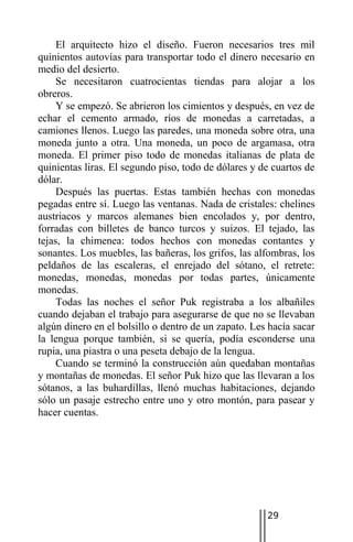 El arquitecto hizo el diseño. Fueron necesarios tres mil
quinientos autovías para transportar todo el dinero necesario en
medio del desierto.
     Se necesitaron cuatrocientas tiendas para alojar a los
obreros.
     Y se empezó. Se abrieron los cimientos y después, en vez de
echar el cemento armado, ríos de monedas a carretadas, a
camiones llenos. Luego las paredes, una moneda sobre otra, una
moneda junto a otra. Una moneda, un poco de argamasa, otra
moneda. El primer piso todo de monedas italianas de plata de
quinientas liras. El segundo piso, todo de dólares y de cuartos de
dólar.
     Después las puertas. Estas también hechas con monedas
pegadas entre sí. Luego las ventanas. Nada de cristales: chelines
austriacos y marcos alemanes bien encolados y, por dentro,
forradas con billetes de banco turcos y suizos. El tejado, las
tejas, la chimenea: todos hechos con monedas contantes y
sonantes. Los muebles, las bañeras, los grifos, las alfombras, los
peldaños de las escaleras, el enrejado del sótano, el retrete:
monedas, monedas, monedas por todas partes, únicamente
monedas.
     Todas las noches el señor Puk registraba a los albañiles
cuando dejaban el trabajo para asegurarse de que no se llevaban
algún dinero en el bolsillo o dentro de un zapato. Les hacía sacar
la lengua porque también, si se quería, podía esconderse una
rupia, una piastra o una peseta debajo de la lengua.
     Cuando se terminó la construcción aún quedaban montañas
y montañas de monedas. El señor Puk hizo que las llevaran a los
sótanos, a las buhardillas, llenó muchas habitaciones, dejando
sólo un pasaje estrecho entre uno y otro montón, para pasear y
hacer cuentas.




                                                      29
 