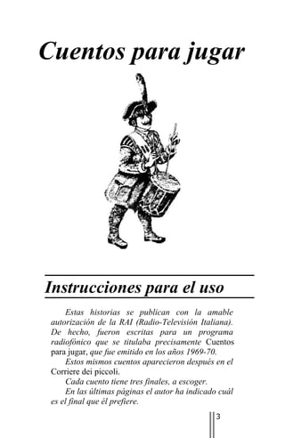 Cuentos para jugar




Instrucciones para el uso
     Estas historias se publican con la amable
 autorización de la RAI (Radio-Televisión Italiana).
 De hecho, fueron escritas para un programa
 radiofónico que se titulaba precisamente Cuentos
 para jugar, que fue emitido en los años 1969-70.
     Estos mismos cuentos aparecieron después en el
 Corriere dei piccoli.
     Cada cuento tiene tres finales, a escoger.
     En las últimas páginas el autor ha indicado cuál
 es el final que él prefiere.
                                               3
 