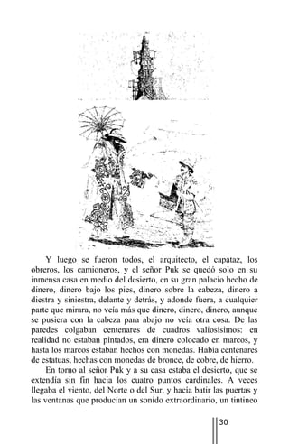 Y luego se fueron todos, el arquitecto, el capataz, los
obreros, los camioneros, y el señor Puk se quedó solo en su
inmensa casa en medio del desierto, en su gran palacio hecho de
dinero, dinero bajo los pies, dinero sobre la cabeza, dinero a
diestra y siniestra, delante y detrás, y adonde fuera, a cualquier
parte que mirara, no veía más que dinero, dinero, dinero, aunque
se pusiera con la cabeza para abajo no veía otra cosa. De las
paredes colgaban centenares de cuadros valiosísimos: en
realidad no estaban pintados, era dinero colocado en marcos, y
hasta los marcos estaban hechos con monedas. Había centenares
de estatuas, hechas con monedas de bronce, de cobre, de hierro.
     En torno al señor Puk y a su casa estaba el desierto, que se
extendía sin fin hacia los cuatro puntos cardinales. A veces
llegaba el viento, del Norte o del Sur, y hacía batir las puertas y
las ventanas que producían un sonido extraordinario, un tintineo

                                                       30
 