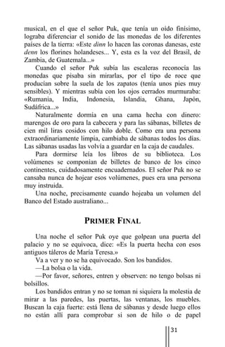 musical, en el que el señor Puk, que tenía un oído finísimo,
lograba diferenciar el sonido de las monedas de los diferentes
países de la tierra: «Este dinn lo hacen las coronas danesas, este
denn los florines holandeses... Y, esta es la voz del Brasil, de
Zambia, de Guatemala...»
    Cuando el señor Puk subía las escaleras reconocía las
monedas que pisaba sin mirarlas, por el tipo de roce que
producían sobre la suela de los zapatos (tenía unos pies muy
sensibles). Y mientras subía con los ojos cerrados murmuraba:
«Rumania, India, Indonesia, Islandia, Ghana, Japón,
Sudáfrica...»
    Naturalmente dormía en una cama hecha con dinero:
marengos de oro para la cabecera y para las sábanas, billetes de
cien mil liras cosidos con hilo doble. Como era una persona
extraordinariamente limpia, cambiaba de sábanas todos los días.
Las sábanas usadas las volvía a guardar en la caja de caudales.
    Para dormirse leía los libros de su biblioteca. Los
volúmenes se componían de billetes de banco de los cinco
continentes, cuidadosamente encuadernados. El señor Puk no se
cansaba nunca de hojear esos volúmenes, pues era una persona
muy instruida.
    Una noche, precisamente cuando hojeaba un volumen del
Banco del Estado australiano...

                      PRIMER FINAL
    Una noche el señor Puk oye que golpean una puerta del
palacio y no se equivoca, dice: «Es la puerta hecha con esos
antiguos táleros de María Teresa.»
    Va a ver y no se ha equivocado. Son los bandidos.
    —La bolsa o la vida.
    —Por favor, señores, entren y observen: no tengo bolsas ni
bolsillos.
    Los bandidos entran y no se toman ni siquiera la molestia de
mirar a las paredes, las puertas, las ventanas, los muebles.
Buscan la caja fuerte: está llena de sábanas y desde luego ellos
no están allí para comprobar si son de hilo o de papel

                                                      31
 